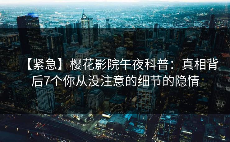 【紧急】樱花影院午夜科普：真相背后7个你从没注意的细节的隐情