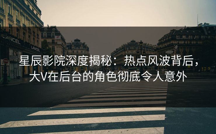 星辰影院深度揭秘：热点风波背后，大V在后台的角色彻底令人意外