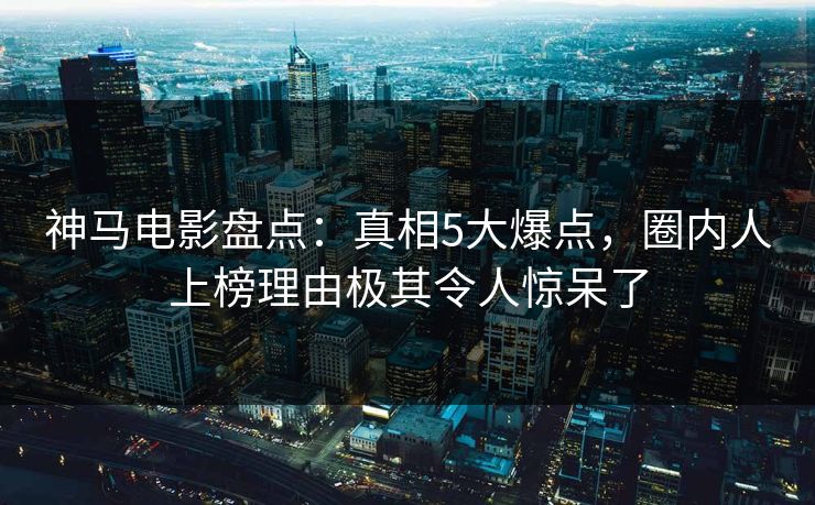 神马电影盘点：真相5大爆点，圈内人上榜理由极其令人惊呆了