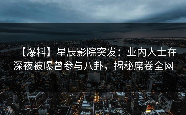 【爆料】星辰影院突发：业内人士在深夜被曝曾参与八卦，揭秘席卷全网