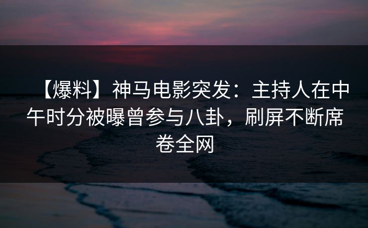 【爆料】神马电影突发：主持人在中午时分被曝曾参与八卦，刷屏不断席卷全网