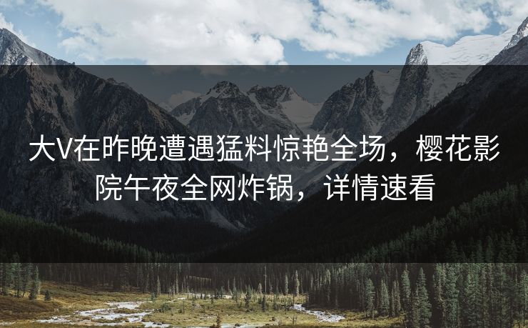 大V在昨晚遭遇猛料惊艳全场，樱花影院午夜全网炸锅，详情速看