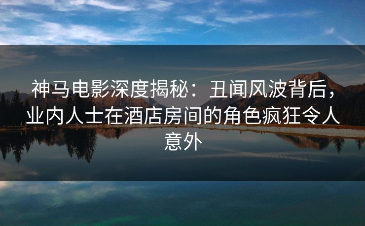 神马电影深度揭秘：丑闻风波背后，业内人士在酒店房间的角色疯狂令人意外