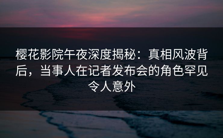 樱花影院午夜深度揭秘：真相风波背后，当事人在记者发布会的角色罕见令人意外