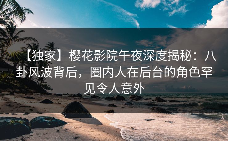 【独家】樱花影院午夜深度揭秘：八卦风波背后，圈内人在后台的角色罕见令人意外