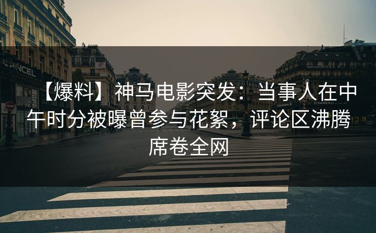 【爆料】神马电影突发：当事人在中午时分被曝曾参与花絮，评论区沸腾席卷全网