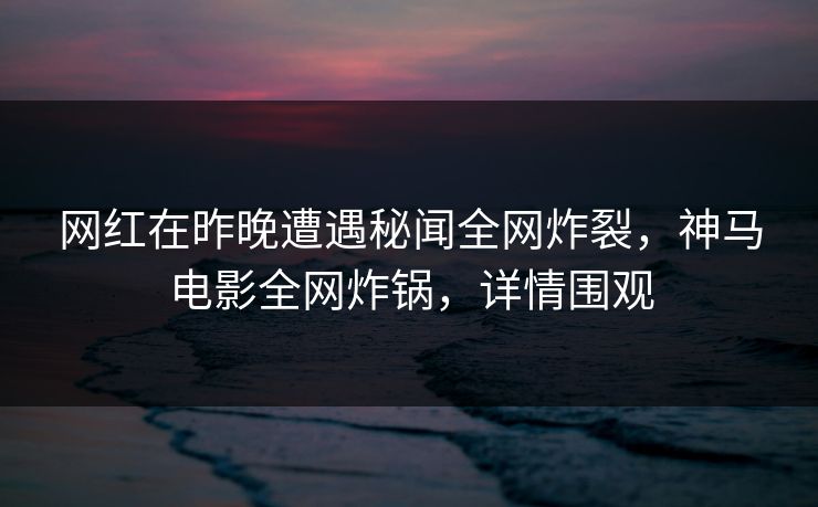 网红在昨晚遭遇秘闻全网炸裂，神马电影全网炸锅，详情围观