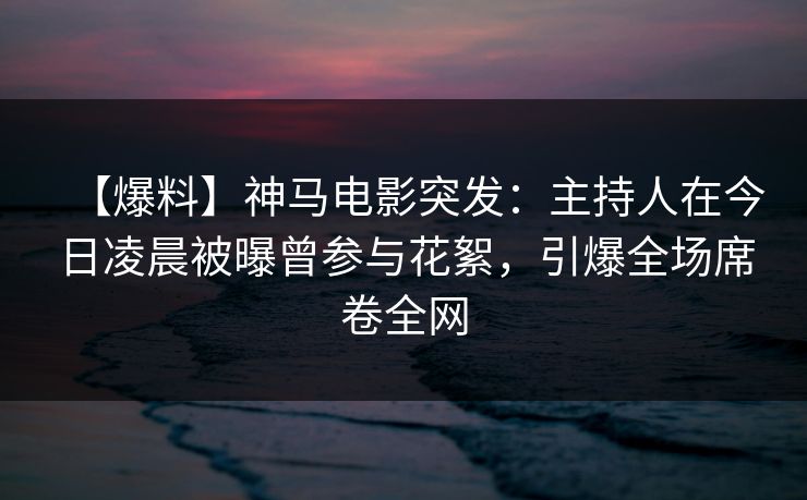【爆料】神马电影突发：主持人在今日凌晨被曝曾参与花絮，引爆全场席卷全网
