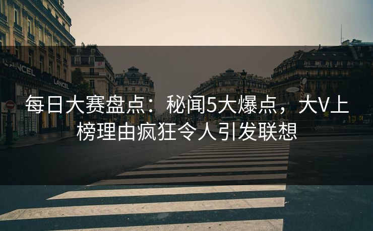 每日大赛盘点：秘闻5大爆点，大V上榜理由疯狂令人引发联想