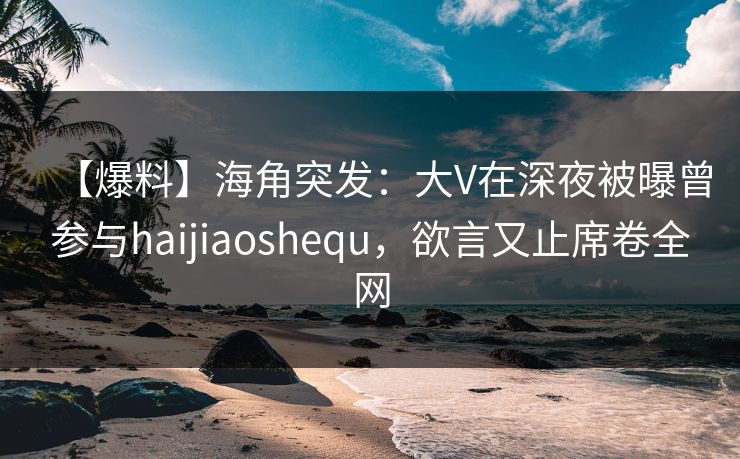 【爆料】海角突发：大V在深夜被曝曾参与haijiaoshequ，欲言又止席卷全网