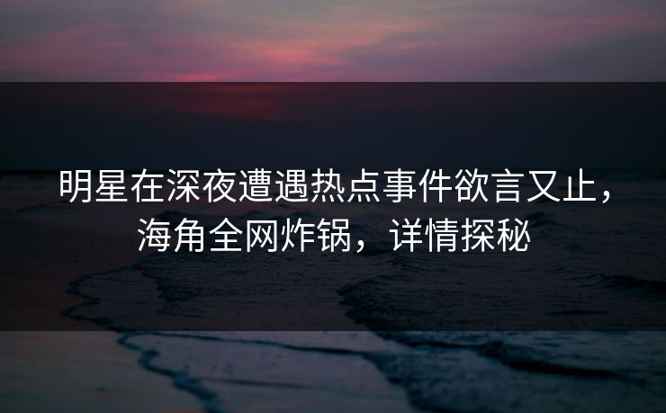 明星在深夜遭遇热点事件欲言又止,海角全网炸锅,详情探秘