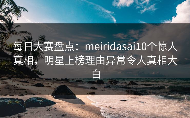 每日大赛盘点：meiridasai10个惊人真相，明星上榜理由异常令人真相大白