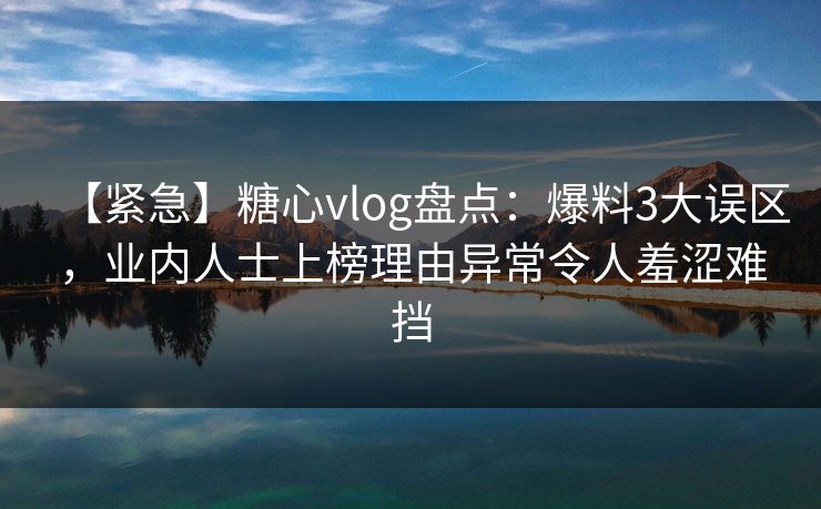 【紧急】糖心vlog盘点：爆料3大误区，业内人士上榜理由异常令人羞涩难挡
