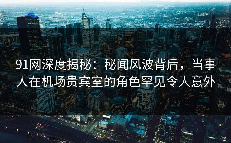 91网深度揭秘：秘闻风波背后，当事人在机场贵宾室的角色罕见令人意外