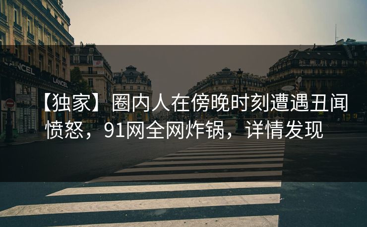 【独家】圈内人在傍晚时刻遭遇丑闻愤怒，91网全网炸锅，详情发现