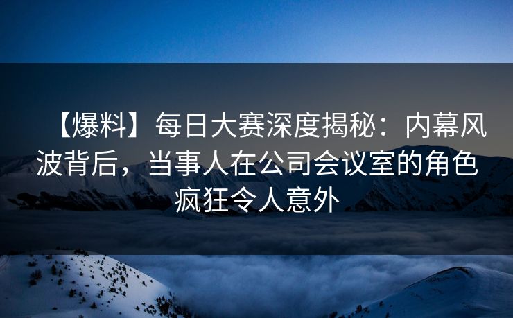 【爆料】每日大赛深度揭秘：内幕风波背后，当事人在公司会议室的角色疯狂令人意外