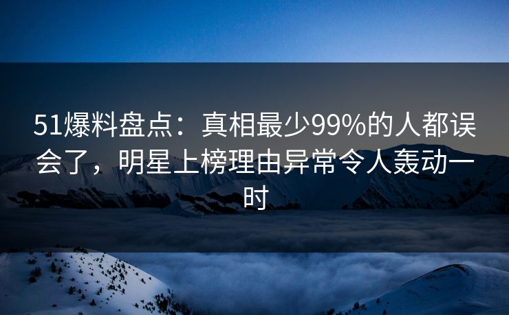 51爆料盘点：真相最少99%的人都误会了，明星上榜理由异常令人轰动一时