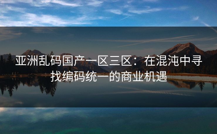 亚洲乱码国产一区三区：在混沌中寻找编码统一的商业机遇
