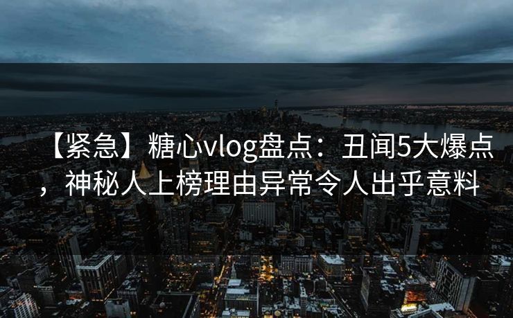 【紧急】糖心vlog盘点：丑闻5大爆点，神秘人上榜理由异常令人出乎意料