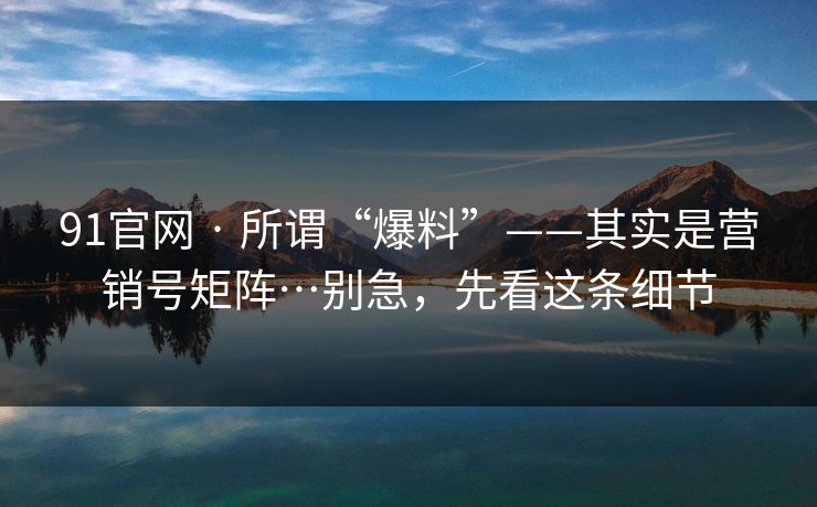 91官网 · 所谓“爆料”——其实是营销号矩阵…别急，先看这条细节