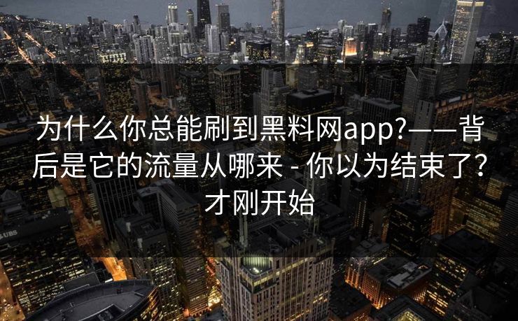 为什么你总能刷到黑料网app?——背后是它的流量从哪来 - 你以为结束了？才刚开始