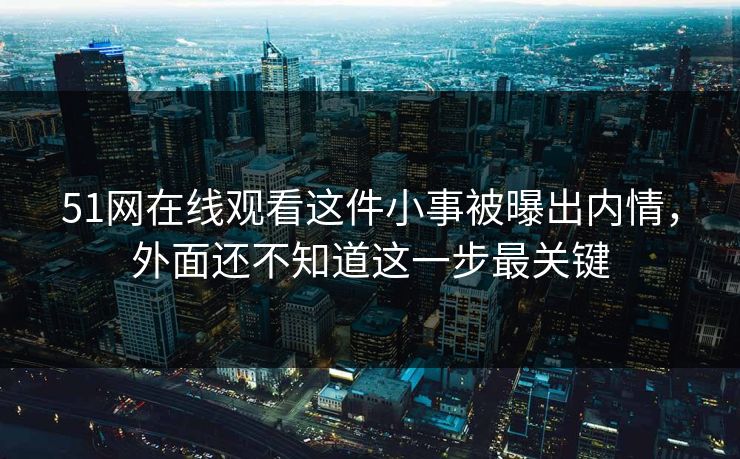 51网在线观看这件小事被曝出内情，外面还不知道这一步最关键